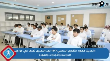 «تحديث مهم» التقويم الدراسي 1447 بعد التعديل تعرف على مواعيد الدراسة والإجازات والعودة